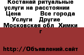 Костанай-ритуальные услуги на расстоянии. › Цена ­ 100 - Все города Услуги » Другие   . Московская обл.,Химки г.